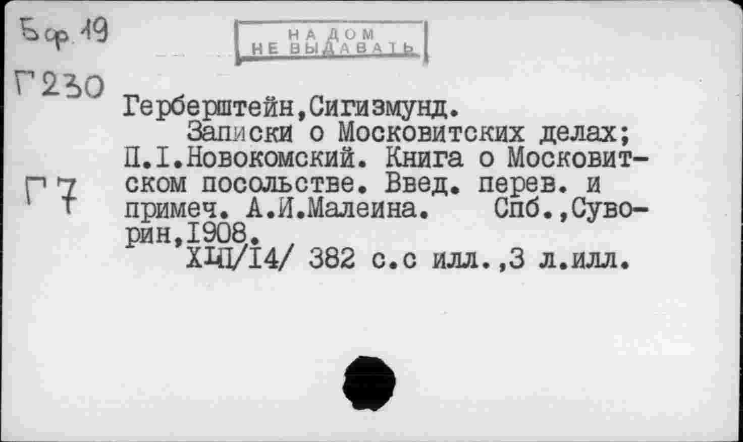 ﻿Sop99 Г2?>0
Г?
НАЛОМ НЕ ВЫД В У1_Ь.
Герберштейн,Сигизмунд.
Записки о Московитских делах; П.І.Новокомский. Книга о Московит-ском посольстве. Введ. перев. и примеч. А.И.Малеина. Спб.,Суворин, 1908. ,
ХЩ/І4/ 382 с.с илл.,3 л.илл.